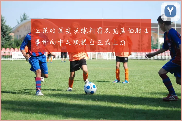 玉昆对国安点球判罚及克莱伯肘击事件向中足联提出正式上诉