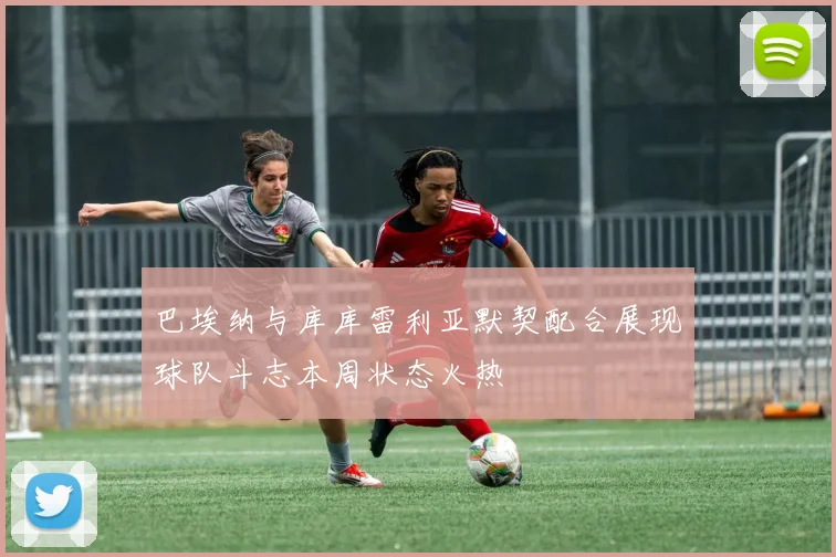 巴埃纳与库库雷利亚默契配合展现球队斗志本周状态火热