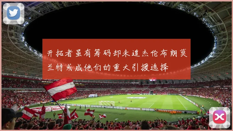 开拓者虽有筹码却未追杰伦布朗莫兰特或成他们的重大引援选择