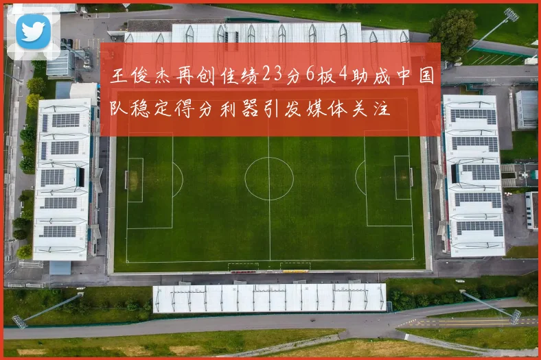 王俊杰再创佳绩23分6板4助成中国队稳定得分利器引发媒体关注